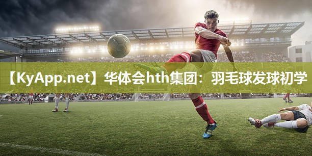 华体会hth集团：羽毛球发球初学