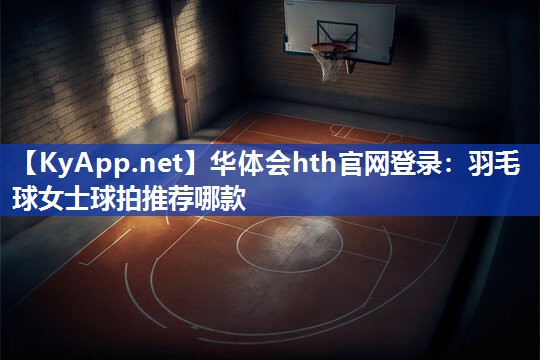 华体会hth官网登录：羽毛球女士球拍推荐哪款