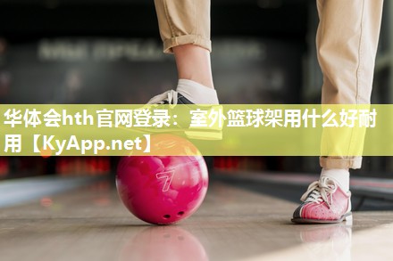 华体会hth官网登录：室外篮球架用什么好耐用